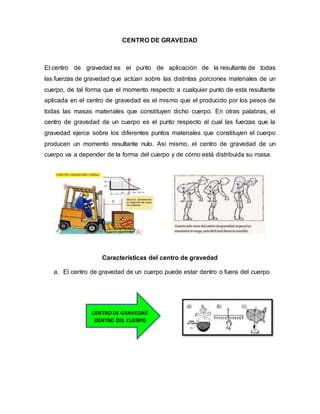 CENTRO DE GRAVEDAD
El centro de gravedad es el punto de aplicación de la resultante de todas
las fuerzas de gravedad que actúan sobre las distintas porciones materiales de un
cuerpo, de tal forma que el momento respecto a cualquier punto de esta resultante
aplicada en el centro de gravedad es el mismo que el producido por los pesos de
todas las masas materiales que constituyen dicho cuerpo. En otras palabras, el
centro de gravedad de un cuerpo es el punto respecto al cual las fuerzas que la
gravedad ejerce sobre los diferentes puntos materiales que constituyen el cuerpo
producen un momento resultante nulo. Así mismo, el centro de gravedad de un
cuerpo va a depender de la forma del cuerpo y de cómo está distribuida su masa.
Características del centro de gravedad
a. El centro de gravedad de un cuerpo puede estar dentro o fuera del cuerpo
CENTRO DE GRAVEDAD
DENTRO DEL CUERPO
 