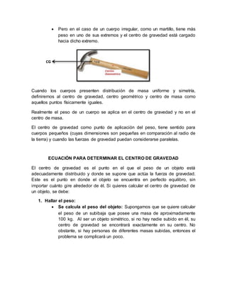  Pero en el caso de un cuerpo irregular, como un martillo, tiene más
peso en uno de sus extremos y el centro de gravedad está cargado
hacia dicho extremo.
Cuando los cuerpos presenten distribución de masa uniforme y simetría,
definiremos al centro de gravedad, centro geométrico y centro de masa como
aquellos puntos físicamente iguales.
Realmente el peso de un cuerpo se aplica en el centro de gravedad y no en el
centro de masa.
El centro de gravedad como punto de aplicación del peso, tiene sentido para
cuerpos pequeños (cuyas dimensiones son pequeñas en comparación al radio de
la tierra) y cuando las fuerzas de gravedad puedan considerarse paralelas.
ECUACIÓN PARA DETERMINAR EL CENTRO DE GRAVEDAD
El centro de gravedad es el punto en el que el peso de un objeto está
adecuadamente distribuido y donde se supone que actúa la fuerza de gravedad.
Este es el punto en donde el objeto se encuentra en perfecto equilibro, sin
importar cuánto gire alrededor de él. Si quieres calcular el centro de gravedad de
un objeto, se debe:
1. Hallar el peso:
 Se calcula el peso del objeto: Supongamos que se quiere calcular
el peso de un subibaja que posee una masa de aproximadamente
100 kg. Al ser un objeto simétrico, si no hay nadie subido en él, su
centro de gravedad se encontrará exactamente en su centro. No
obstante, si hay personas de diferentes masas subidas, entonces el
problema se complicará un poco.
CG
 