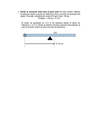  Divide el momento total entre el peso total. De esta manera, hallarás
la distancia desde el punto de referencia hacia el centro de gravedad del
objeto. Para ello, simplemente divide 470 kg/m entre 150 kg.
470kg/m  150 kg = 3,13 m
El centro de gravedad es 3,13 m de distancia desde el centro de
referencia o 3,13 m desde el extremo del lado izquierdo del subibaja, el
cual es el punto donde se ubicó el punto de referencia.
CG
3,13 m
 