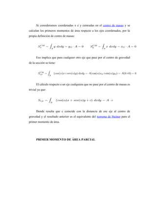Si consideramos coordenadas x e y centradas en el centro de masas y se
calculan los primeros momentos de área respecto a los ejes coordenados, por la
propia definición de centro de masas:




      Eso implica que para cualquier otro eje que pase por el centro de gravedad
de la sección se tiene:




      El cálculo respecto a un eje cualquiera que no pase por el centro de masas es
trivial ya que:




      Donde resulta que c coincide con la distancia de ese eje al centro de
gravedad y el resultado anterior es el equivalente del teorema de Steiner para el
primer momento de área.




      PRIMER MOMENTO DE ÁREA PARCIAL
 