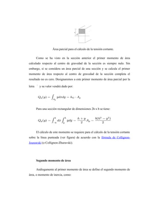 Área parcial para el cálculo de la tensión cortante.

        Como se ha visto en la sección anterior el primer momento de área
calculado respecto al centro de gravedad de la sección es siempre nulo. Sin
embargo, si se considera un área parcial de una sección y se calcula el primer
momento de área respecto al centro de gravedad de la sección completa el
resultado no es cero. Designaremos a este primer momento de área parcial por la

letra     y su valor vendrá dado por:




        Para una sección rectangular de dimensiones 2h x b se tiene:




        El cálculo de este momento se requiere para el cálculo de la tensión cortante
sobre la línea punteada (ver figura) de acuerdo con la fórmula de Collignon-
Jourawski (o Collignon-Zhuravski).




        Segundo momento de área

        Análogamente al primer momento de área se define el segundo momento de
área, o momento de inercia, como:
 