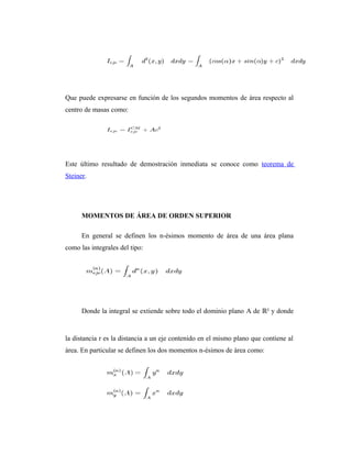 Que puede expresarse en función de los segundos momentos de área respecto al
centro de masas como:




Este último resultado de demostración inmediata se conoce como teorema de
Steiner.




      MOMENTOS DE ÁREA DE ORDEN SUPERIOR

      En general se definen los n-ésimos momento de área de una área plana
como las integrales del tipo:




      Donde la integral se extiende sobre todo el dominio plano A de ℝ² y donde


la distancia r es la distancia a un eje contenido en el mismo plano que contiene al
área. En particular se definen los dos momentos n-ésimos de área como:
 