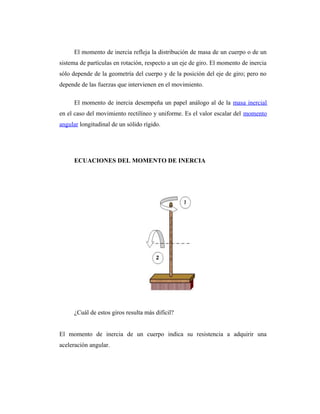 El momento de inercia refleja la distribución de masa de un cuerpo o de un
sistema de partículas en rotación, respecto a un eje de giro. El momento de inercia
sólo depende de la geometría del cuerpo y de la posición del eje de giro; pero no
depende de las fuerzas que intervienen en el movimiento.

      El momento de inercia desempeña un papel análogo al de la masa inercial
en el caso del movimiento rectilíneo y uniforme. Es el valor escalar del momento
angular longitudinal de un sólido rígido.




      ECUACIONES DEL MOMENTO DE INERCIA




      ¿Cuál de estos giros resulta más difícil?


El momento de inercia de un cuerpo indica su resistencia a adquirir una
aceleración angular.
 