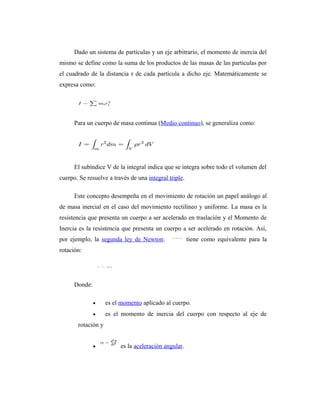 Dado un sistema de partículas y un eje arbitrario, el momento de inercia del
mismo se define como la suma de los productos de las masas de las partículas por
el cuadrado de la distancia r de cada partícula a dicho eje. Matemáticamente se
expresa como:




      Para un cuerpo de masa continua (Medio continuo), se generaliza como:




      El subíndice V de la integral indica que se integra sobre todo el volumen del
cuerpo. Se resuelve a través de una integral triple.

      Este concepto desempeña en el movimiento de rotación un papel análogo al
de masa inercial en el caso del movimiento rectilíneo y uniforme. La masa es la
resistencia que presenta un cuerpo a ser acelerado en traslación y el Momento de
Inercia es la resistencia que presenta un cuerpo a ser acelerado en rotación. Así,
por ejemplo, la segunda ley de Newton:                 tiene como equivalente para la
rotación:




      Donde:

               •    es el momento aplicado al cuerpo.
               •    es el momento de inercia del cuerpo con respecto al eje de
       rotación y


               •         es la aceleración angular.
 