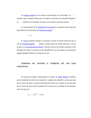 La energía cinética de un cuerpo en movimiento con velocidad v es            ,
mientras que la energía cinética de un cuerpo en rotación con velocidad angular ω

es     , donde I es el momento de inercia con respecto al eje de rotación.

      La conservación de la cantidad de movimiento o momento lineal tiene por
equivalente la conservación del momento angular       :




      El vector momento angular, en general, no tiene la misma dirección que el
vector velocidad angular      . Ambos vectores tienen la misma dirección si el eje
de giro es un eje principal de inercia. Cuando un eje es de simetría entonces es eje
principal de inercia y entonces un giro alrededor de ese eje conduce a un momento
angular dirigido también a lo largo de ese eje.




      TEOREMA         DE    STEINER        O      TEOREMA      DE    LOS     EJES
PARALELOS.




      El teorema de Steiner (denominado en honor de Jakob Steiner) establece
que el momento de inercia con respecto a cualquier eje paralelo a un eje que pasa
por el centro de masa, es igual al momento de inercia con respecto al eje que pasa
por el centro de masa más el producto de la masa por el cuadrado de la distancia
entre los dos ejes:
 