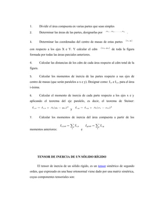 1.        Dividir el área compuesta en varias partes que sean simples
2.        Determinar las áreas de las partes, designarlas por                    .

3.        Determinar las coordenadas del centro de masas de estas partes

con respecto a los ejes X e Y. Y calcular el cdm                    de toda la figura
formada por todas las áreas parciales anteriores.

4.        Calcular las distancias de los cdm de cada área respecto al cdm total de la
figura.

5.        Calcular los momentos de inercia de las partes respecto a sus ejes de
centro de masas (que serán paralelos a x e y). Designar como: Ii,x e Ii,y, para el área
i-ésima.

6.        Calcular el momento de inercia de cada parte respecto a los ejes x e y
aplicando el teorema del eje paralelo, es decir, el teorema de Steiner:

                                   y

7.        Calcular los momentos de inercia del área compuesta a partir de los


momentos anteriores:                       e




      TENSOR DE INERCIA DE UN SÓLIDO RÍGIDO

      El tensor de inercia de un sólido rígido, es un tensor simétrico de segundo
orden, que expresado en una base ortonormal viene dado por una matriz simétrica,
cuyas componentes tensoriales son:
 