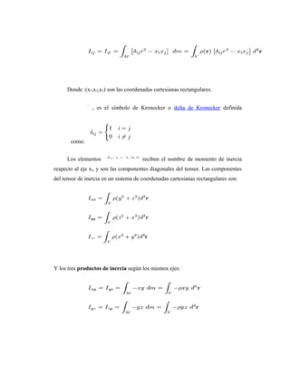 Donde :(x1,x2,x3) son las coordenadas cartesianas rectangulares.


                , es el símbolo de Kronecker o delta de Kronecker definida




       como:


     Los elementos                     reciben el nombre de momento de inercia
respecto al eje xi, y son las componentes diagonales del tensor. Las componentes
del tensor de inercia en un sistema de coordenadas cartesianas rectangulares son:




Y los tres productos de inercia según los mismos ejes:
 
