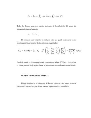 Todas las formas anteriores pueden derivarse de la definición del tensor de
momento de inercia haciendo:


                               .

      El momento con respecto a cualquier otro eje puede expresarse como
combinación lineal anterior de las anteriores magnitudes:




Donde la matriz es el tensor de inercia expresado en la base XYZ y t = (tx, ty, tz) es
el vector paralelo al eje según el cual se pretende encontrar el momento de inercia.




      MOMENTO POLAR DE INERCIA.



      El cual consiste en el Momento de Inercia respecto a un punto, es decir
respecto al cruce de los ejes, siendo los más importantes los centroidales.
 