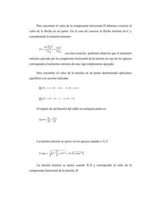 Para encontrar el valor de la componente horizontal H debemos conocer el
valor de la flecha en un punto. En el caso de conocer la flecha máxima en C y
considerando la simetría tenemos:




                            , en esta ecuación podemos observar que el momento
máximo ejercido por la componente horizontal de la tensión en uno de los apoyos
corresponde al momento máximo de una viga simplemente apoyada.

      Para encontrar el valor de la tensión en un punto determinado aplicamos
equilibrio a la sección indicada:




      El ángulo de inclinación del cable en cualquier punto es:




      La tensión máxima se ejerce en los apoyos cuando x=L/2:




      La tensión mínima se ejerce cuando X=0 y corresponde al valor de la
componente horizontal de la tensión, H.
 