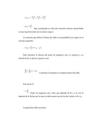Que corresponde al valor del momento máximo desarrollado
en una viga horizontal con la misma carga w.

      La ecuación que define la forma del cable es una parábola con origen en el
extremo izquierdo:




      Para encontrar la abscisa del punto de tangencia cero, se expresa y m en
función de H, se deriva e iguala a cero:




                           Constituye la tangente en cualquier punto del cable




      Para dy/dx=0



               Punto de tangencia cero. Note que depende de H y a la vez H
depende de la flecha, por lo tanto se debe asumir uno de los dos valores o H o ym.




      Longitud del cable necesaria:
 