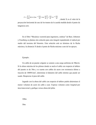 , donde X es el valor de la
proyección horizontal de uno de los tramos de la cuerda medida desde el punto de
tangencia cero.




      En el libro “Mecánica vectorial para ingenieros, estática” de Beer, Johnston
y Eisenberg se plantea otra solución para esta integral expandiendo el radical por
medio del teorema del binomio. Esta solución está en términos de la flecha
máxima y la distancia X desde el punto de flecha máxima a uno de los apoyos.




      Ejemplo:

      Un cable de un puente colgante se somete a una carga uniforme de 50kn/m.
Si la altura máxima de los pilones donde se ancla el cable con respecto al tablero
del puente es de 30m y se cuenta con cables de acero con resistencia última a
tracción de 1800N/mm2, determinar el diámetro del cable mínimo que puede ser
usado. Despreciar el peso del cable.

      Jugando con la altura del cable con respecto al tablero podría determinar el
menor volumen de acero de cable a usar. Exprese volumen como longitud por
área transversal y grafique versus altura del pilón.




      100m

      30m
 