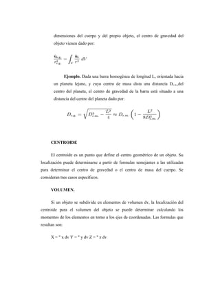 dimensiones del cuerpo y del propio objeto, el centro de gravedad del
       objeto vienen dado por:




                Ejemplo. Dada una barra homogénea de longitud L, orientada hacia
       un planeta lejano, y cuyo centro de masa dista una distancia Dc.m.,del
       centro del planeta, el centro de gravedad de la barra está situado a una
       distancia del centro del planeta dado por:




      CENTROIDE

      El centroide es un punto que define el centro geométrico de un objeto. Su
localización puede determinarse a partir de formulas semejantes a las utilizadas
para determinar el centro de gravedad o el centro de masa del cuerpo. Se
consideran tres casos específicos.

      VOLUMEN.

      Si un objeto se subdivide en elementos de volumen dv, la localización del
centroide para el volumen del objeto se puede determinar calculando los
momentos de los elementos en torno a los ejes de coordenadas. Las formulas que
resultan son:

      X = " x dv Y = " y dv Z = " z dv
 