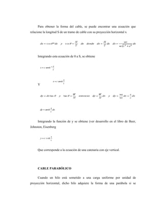 Para obtener la forma del cable, se puede encontrar una ecuación que
relacione la longitud S de un tramo de cable con su proyección horizontal x




     Integrando esta ecuación de 0 a S, se obtiene




     Y




     Integrando la función de y se obtiene (ver desarrollo en el libro de Beer,
Johnston, Eisenberg




     Que corresponde a la ecuación de una catenaria con eje vertical.




     CABLE PARABÓLICO

     Cuando un hilo está sometido a una carga uniforme por unidad de
proyección horizontal, dicho hilo adquiere la forma de una parábola si se
 
