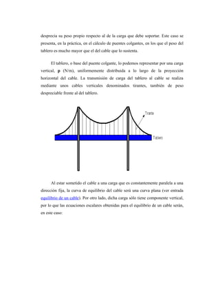 desprecia su peso propio respecto al de la carga que debe soportar. Este caso se
presenta, en la práctica, en el cálculo de puentes colgantes, en los que el peso del
tablero es mucho mayor que el del cable que lo sustenta.

      El tablero, o base del puente colgante, lo podemos representar por una carga
vertical, p (N/m), uniformemente distribuida a lo largo de la proyección
horizontal del cable. La transmisión de carga del tablero al cable se realiza
mediante unos cables verticales denominados tirantes, también de peso
despreciable frente al del tablero.




      Al estar sometido el cable a una carga que es constantemente paralela a una
dirección fija, la curva de equilibrio del cable será una curva plana (ver entrada
equilibrio de un cable). Por otro lado, dicha carga sólo tiene componente vertical,
por lo que las ecuaciones escalares obtenidas para el equilibrio de un cable serán,
en este caso:
 