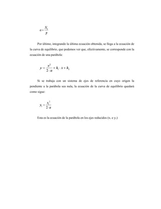Por último, integrando la última ecuación obtenida, se llega a la ecuación de
la curva de equilibrio, que podemos ver que, efectivamente, se corresponde con la
ecuación de una parábola:




     Si se trabaja con un sistema de ejes de referencia en cuyo origen la
pendiente a la parábola sea nula, la ecuación de la curva de equilibrio quedará
como sigue:




     Esta es la ecuación de la parábola en los ejes reducidos (x1 e y1)
 