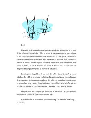 Fig. 1

      El estudio de la catenaria tuene importancia práctica únicamente en el caso
de los cables en el caso de los cables en lo que la flecha es grande en proporción a
la luz, ya que en caso contrario la curva asumida por el cable puede considerarse
como una parábola sin grave error. Para determinar la ecuación de la catenaria y
deducir al mismo tiempo algunas relaciones importantes entre cantidades tales
como la flecha, la luz, la longitud del cable, la tensión etc. Se considera un
diagrama de cuerpo libre como se muestra en la figura 3.

      Estudiaremos el equilibrio de una parte del cable (figura 1), siendo el punto
más bajo del cable y otro punto cualquiera. Tomaremos el punto como el origen
de coordenadas, designaremos por el peso del cable por unidad de longitud y por
la longitud de arco. La porción del cable está en equilibrio bajo la influencia de
tres fuerzas, a saber, la tención en el punto , la tención , en el punto y el peso .

      Designaremos por el ángulo que forma con la horizontal. Las ecuaciones de
equilibrio del sistema de fuerzas concurrentes son:

      Si se resuelven las ecuaciones para determinar y , en términos de H, w y s,
se obtiene:
 