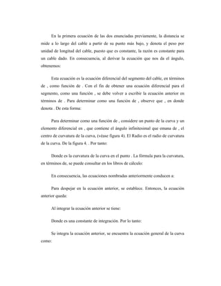 En la primera ecuación de las dos enunciadas previamente, la distancia se
mide a lo largo del cable a partir de su punto más bajo, y denota el peso por
unidad de longitud del cable, puesto que es constante, la razón es constante para
un cable dado. En consecuencia, al derivar la ecuación que nos da el ángulo,
obtenemos:

      Esta ecuación es la ecuación diferencial del segmento del cable, en términos
de , como función de . Con el fin de obtener una ecuación diferencial para el
segmento, como una función , se debe volver a escribir la ecuación anterior en
términos de . Para determinar como una función de , observe que , en donde
denota . De esta forma:

      Para determinar como una función de , considere un punto de la curva y un
elemento diferencial en , que contiene el ángulo infinitesimal que emana de , el
centro de curvatura de la curva, (véase figura 4). El Radio es el radio de curvatura
de la curva. De la figura 4. . Por tanto:

      Donde es la curvatura de la curva en el punto . La fórmula para la curvatura,
en términos de, se puede consultar en los libros de cálculo:

      En consecuencia, las ecuaciones nombradas anteriormente conducen a:

      Para despejar en la ecuación anterior, se establece. Entonces, la ecuación
anterior queda:

      Al integrar la ecuación anterior se tiene:

      Donde es una constante de integración. Por lo tanto:

      Se integra la ecuación anterior, se encuentra la ecuación general de la curva
como:
 