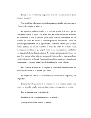 Donde es una constante de integración, Esta curva es una catenaria. Si, la
ecuación queda así:

      Si se simplifica todavía más, eligiendo ejes de coordenadas tales que, para, y
. Entonces, la ecuación se reduce a:

      La segunda ecuación resaltada, es la ecuación general de la curva que un
cable forma cuando se sujeta a, su propio peso por unidad de longitud. Contiene
dos constantes y, que se pueden ajustar para satisfacer condiciones en los
extremos del cable. Así mismo, la constante puede ser desconocida. Cuando un
cable cuelga con libertad, está en equilibrio bajo las fuerzas internas y no se tienen
fuerzas externas que tiendan a cambiar la forma del cable. Por lo tanto, su se
construye un arco de modo que tenga la forma de una curva de coseno hiperbólico
-es decir, con la forma de una catenaria- No existen fuerzas que distorsiones ese
arco. Si el arco se voltea, todas las fuerzas se invierten y el arco sigue estando en
equilibrio (mantiene su forma). Esta situación condujo a arquitectos e ingenieros a
elegir una curva catenaria para el Arco de Entrada en St. Louis, Missouri.

      Para expresar la distancia a lo largo de un cable como una función de, en
primer lugar observa, en la figura 4, que , o bien

      La longitud del cable es. Si los extremos del cable están en los puntos y, la
longitud es:

      Si se sustituye la expresión de la ecuación por en la ecuación anterior y se
observa la identidad para las funciones hiperbólicas, por integración se obtiene:

      Esta se puede expresar en términos de:

      Entonces, las dos ecuaciones anteriores se reducen a:

      Al integrar la ecuación anterior se obtiene:
 