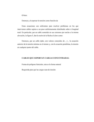 O bien:

      Entonces, al expresar la tensión como función de

      Estas ecuaciones son suficientes para resolver problemas en los que
intervienen cables sujetos a un peso uniformemente distribuido sobre si longitud
total. En particular, par un cable sometido en sus extremos por anclas a la misma
elevación, la figura 5, dan la razón de la flecha al claro como:

      Entonces, par un cable dado, con valores conocidos de , y , la ecuación
anterior da la tensión mínima en el mismo y, con la ecuación penúltima, la tensión
en cualquier punto del cable.




      CABLES QUE SOPORTAN CARGAS CONCENTRADAS:


      Forma de polígono funicular, esta es la forma natural

      Requerida para que las cargas sean de tensión
 