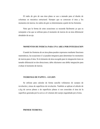El radio de giro de una área plana se usa a menudo para el diseño de
columnas en mecánica estructural. Siempre que se conozcan el área y los
momentos de inercia, los radios de giro se determinaran a partir de las formulas.

      Note que la forma de estas ecuaciones se recuerda fácilmente ya que es
semejante a las que se utilizan para el momento de inercia de un área diferencial
alrededor de un eje.




      MOMENTOS DE INERCIA PARA UNA AREA POR INTEGRACION

      Cuando las fronteras de un área plana pueden expresarse mediante funciones
matemáticas, las ecuaciones (1 a) pueden integrarse para determinar los momentos
de inercia para el área. Si el elemento de área escogido para la integración tiene un
tamaño diferencial en dos direcciones, debe efectuarse una doble integración para
evaluar el momento de inercia.




      TEOREMAS DE PAPPUS – GULDIN

      Se utilizan para calcular de forma sencilla volúmenes de cuerpos de
revolución y áreas de superficies de revolución. También se aplican al cálculo de
c.d.g de curvas planas o de superficies planas si son conocidas el área de la
superficie generada por la curva o el volumen del cuerpo engendrado por el área.




      PRIMER TEOREMA:
 