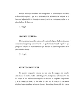 El área lateral que engendra una línea plana L al girar alrededor de un eje
contenido en su plano y que no la corta es igual al producto de la longitud de la
línea por la longitud de la circunferencia que describe su centro de gravedad en su
giro alrededor de dicho eje.

      A = 2 yg L




      SEGUNDO TEOREMA:

      El volumen que engendra una superficie plana S al girar alrededor de un eje
contenido en su plano y que no lo corta , es igual al producto de la superficie que
gira por la longitud de la circunferencia que describe su centro de gravedad en un
giro alrededor del eje

      V= 2 yg S




      CUERPOS COMPUESTOS


      Un cuerpo compuesto consiste en una serie de cuerpos más simples
conectados, los cuales pueden ser rectangulares, triangulares, semicirculares, etc.
Un cuerpo de esta índole a menudo puede ser dividido en sus partes componentes
y, si se conocen el área y la ubicación de cada una de esas partes, es posible
eliminar la necesidad de la integración para determinar el centroide del cuerpo
 