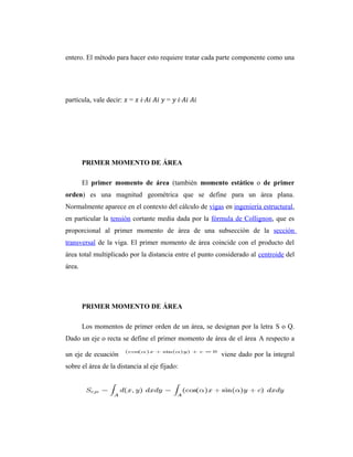 entero. El método para hacer esto requiere tratar cada parte componente como una




partícula, vale decir: � = � �∙𝐴� 𝐴� � = � �∙𝐴� 𝐴�




        PRIMER MOMENTO DE ÁREA

        El primer momento de área (también momento estático o de primer
orden) es una magnitud geométrica que se define para un área plana.
Normalmente aparece en el contexto del cálculo de vigas en ingeniería estructural,
en particular la tensión cortante media dada por la fórmula de Collignon, que es
proporcional al primer momento de área de una subsección de la sección
transversal de la viga. El primer momento de área coincide con el producto del
área total multiplicado por la distancia entre el punto considerado al centroide del
área.




        PRIMER MOMENTO DE ÁREA

        Los momentos de primer orden de un área, se designan por la letra S o Q.
Dado un eje o recta se define el primer momento de área de el área A respecto a

un eje de ecuación                                       viene dado por la integral
sobre el área de la distancia al eje fijado:
 