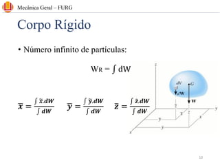 Corpo Rígido
• Número infinito de partículas:
WR = ‫׬‬ dW
ഥ
𝒙 =
‫׬‬ ෥
𝒙.𝒅𝑾
‫׬‬ 𝒅𝑾
ഥ
𝒚 =
‫׬‬ ෥
𝒚.𝒅𝑾
‫׬‬ 𝒅𝑾
ത
𝒛 =
‫׬‬ ෤
𝒛.𝒅𝑾
‫׬‬ 𝒅𝑾
Mecânica Geral – FURG
10
 
