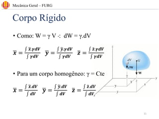 Corpo Rígido
• Como: W = γ V ⁖ dW = γ.dV
ഥ
𝒙 =
‫׬‬ ෥
𝒙.𝜸𝒅𝑽
‫׬‬ 𝜸𝒅𝑽
ഥ
𝒚 =
‫׬‬ ෥
𝒚.𝜸𝒅𝑽
‫׬‬ 𝜸𝒅𝑽
ത
𝒛 =
‫׬‬ ෤
𝒛.𝜸𝒅𝑽
‫׬‬ 𝜸𝒅𝑽
• Para um corpo homogêneo: γ = Cte
ഥ
𝒙 =
‫׬‬ ෥
𝒙.𝒅𝑽
‫׬‬ 𝒅𝑽
ഥ
𝒚 =
‫׬‬ ෥
𝒚.𝒅𝑽
‫׬‬ 𝒅𝑽
ത
𝒛 =
‫׬‬ ෤
𝒛.𝒅𝑽
‫׬‬ 𝒅𝑽
Mecânica Geral – FURG
11
 
