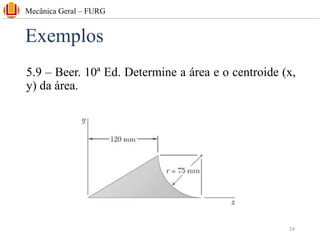 Exemplos
5.9 – Beer. 10ª Ed. Determine a área e o centroide (x,
y) da área.
Mecânica Geral – FURG
24
 