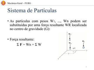 Sistema de Partículas
• As partículas com pesos W1, ..., Wn podem ser
substituídas por uma força resultante WR localizada
no centro de gravidade (G):
• Força resultante:
Σ F = WR = Σ W
Mecânica Geral – FURG
5
 