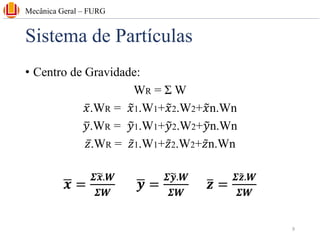 Sistema de Partículas
• Centro de Gravidade:
WR = Σ W
ҧ
𝑥.WR = ෤
𝑥1.W1+෤
𝑥2.W2+෤
𝑥n.Wn
ത
𝑦.WR = ෤
𝑦1.W1+෤
𝑦2.W2+෤
𝑦n.Wn
ҧ
𝑧.WR = ǁ
𝑧1.W1+ ǁ
𝑧2.W2+ ǁ
𝑧n.Wn
ഥ
𝒙 =
𝜮෥
𝒙.𝑾
𝜮𝑾
ഥ
𝒚 =
𝜮෥
𝒚.𝑾
𝜮𝑾
ത
𝒛 =
𝜮෤
𝒛.𝑾
𝜮𝑾
Mecânica Geral – FURG
9
 