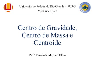 Centro de Gravidade,
Centro de Massa e
Centroide
Profª Fernanda Mazuco Clain
Universidade Federal do Rio Grande – FURG
Mecânica Geral
 