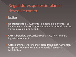  Leptina
 Neuropeptido Y .- Aumenta la Ingesta de alimentos. Se
localiza en las neuronas y se aumenta durante el hambre
y disminuye en la saciedad.
 CRH (Liberadora de Corticotropina > ACTH > Inhibe la
ingesta de Alimentos
 Catecolaminas> Adrenalina y Noradrenalina> Aumentan
el aporte de Alimentos y Aumentan la frecuencia
Metabólica.
 