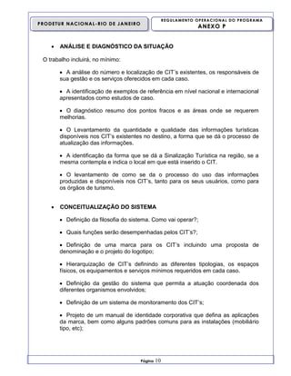 REGULAMENTO OPERACIONAL DO PROGRAMA

PRODETUR NACIONAL-RIO DE JANEIRO



ANEXO P

ANÁLISE E DIAGNÓSTICO DA SITUAÇÃO

O trabalho incluirá, no mínimo:
 A análise do número e localização de CIT’s existentes, os responsáveis de
sua gestão e os serviços oferecidos em cada caso.
 A identificação de exemplos de referência em nível nacional e internacional
apresentados como estudos de caso.
 O diagnóstico resumo dos pontos fracos e as áreas onde se requerem
melhorias.
 O Levantamento da quantidade e qualidade das informações turísticas
disponíveis nos CIT’s existentes no destino, a forma que se dá o processo de
atualização das informações.
 A identificação da forma que se dá a Sinalização Turística na região, se a
mesma contempla e indica o local em que está inserido o CIT.
 O levantamento de como se da o processo do uso das informações
produzidas e disponíveis nos CIT’s, tanto para os seus usuários, como para
os órgãos de turismo.


CONCEITUALIZAÇÃO DO SISTEMA
 Definição da filosofia do sistema. Como vai operar?;
 Quais funções serão desempenhadas pelos CIT’s?;
 Definição de uma marca para os CIT’s incluindo uma proposta de
denominação e o projeto do logotipo;
 Hierarquização de CIT’s definindo as diferentes tipologias, os espaços
físicos, os equipamentos e serviços mínimos requeridos em cada caso.
 Definição da gestão do sistema que permita a atuação coordenada dos
diferentes organismos envolvidos;
 Definição de um sistema de monitoramento dos CIT’s;
 Projeto de um manual de identidade corporativa que defina as aplicações
da marca, bem como alguns padrões comuns para as instalações (mobiliário
tipo, etc);

Página

10

 