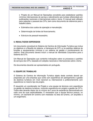 REGULAMENTO OPERACIONAL DO PROGRAMA

PRODETUR NACIONAL-RIO DE JANEIRO

ANEXO P

 Projeto de um Manual de Operações concebido para estabelecer padrões
mínimos internacionais de serviço e atendimento aos turistas referendado em
publicações nacionais e internacionais sobre o tema. O manual será utilizado
para capacitar o pessoal dos CITs, bem como documento de referencia para o
trabalho diário;
 Estimativa dos custos de operação e manutenção;
 Determinação de fontes de financiamento;
 Estrutura de pessoal necessário;

5. RESULTADOS ESPERADOS
Um documento conceitual do Sistema de Centros de Informação Turística que inclua
os objetivos e a filosofia do sistema, a hierarquia de CIT’s e os padrões relativos às
funções e equipamentos mínimos e um sistema de gestão e monitoramento do
mesmo. Este documento deverá incluir o manual de Identidade Corporativa para o
Sistema de CITs.
Um Manual de Operações que contenha indicações sobre os processos e padrões
de serviços dos CITs, baseado em edições nacionais e internacionais sobre o tema.
Os documentos deverão ser apresentados em português.

6. EQUIPE DE TRABALHO
O Sistema de Centros de Informação Turística objeto deste contrato deverá ser
preparado por uma empresa que conte com experiência em planejamento e gestão
de destinos turísticos em nível nacional ou internacional e preferentemente com
experiência no mesmo tipo de projeto.
É requerido um coordenador de Projeto e uma equipe de técnicos com experiência
na gestão de destinos turísticos, incluindo experiência em projeto e gestão de CIT’s.
Todos eles deverão dispor de no mínimo de 5 anos de experiência demonstrada em
cada uma de suas especialidades. É necessário que a equipe técnica possua, no
mínimo, um bacharel em turismo com mestrado na área de turismo, um arquiteto e
um engenheiro.

Página

11

 