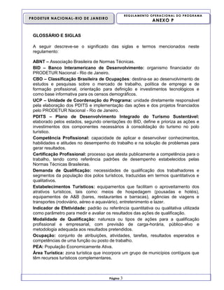 REGULAMENTO OPERACIONAL DO PROGRAMA

PRODETUR NACIONAL-RIO DE JANEIRO

ANEXO P

GLOSSÁRIO E SIGLAS
A seguir descreve-se o significado das siglas e termos mencionados neste
regulamento:
ABNT – Associação Brasileira de Normas Técnicas.
BID – Banco Interamericano de Desenvolvimento: organismo financiador do
PRODETUR Nacional - Rio de Janeiro.
CBO – Classificação Brasileira de Ocupações: destina-se ao desenvolvimento de
estudos e pesquisas sobre o mercado de trabalho, política de emprego e de
formação profissional, orientação para definição e investimentos tecnológicos e
como base informativa para os censos demográficos.
UCP – Unidade de Coordenação do Programa: unidade diretamente responsável
pela elaboração dos PDITS e implementação das ações e dos projetos financiados
pelo PRODETUR Nacional - Rio de Janeiro.
PDITS – Plano de Desenvolvimento Integrado do Turismo Sustentável:
elaborado pelos estados, segundo orientações do BID, define e prioriza as ações e
investimentos dos componentes necessários à consolidação do turismo no polo
turístico.
Competência Profissional: capacidade de aplicar e desenvolver conhecimentos,
habilidades e atitudes no desempenho do trabalho e na solução de problemas para
gerar resultados.
Certificação Profissional: processo que atesta publicamente a competência para o
trabalho, tendo como referência padrões de desempenho estabelecidos pelas
Normas Técnicas Brasileiras.
Demanda de Qualificação: necessidades de qualificação dos trabalhadores e
segmentos da população dos polos turísticos, traduzidas em termos quantitativos e
qualitativos.
Estabelecimentos Turísticos: equipamentos que facilitam o aproveitamento dos
atrativos turísticos, tais como: meios de hospedagem (pousadas e hotéis),
equipamentos de A&B (bares, restaurantes e barracas), agências de viagens e
transportes (rodoviário, aéreo e aquaviário), entretenimento e lazer.
Indicador de Efetividade: padrão ou referência quantitativa ou qualitativa utilizada
como parâmetro para medir e avaliar os resultados das ações de qualificação.
Modalidade de Qualificação: natureza ou tipos de ações para a qualificação
profissional e empresarial, com previsão de carga-horária, público-alvo e
metodologia adequada aos resultados pretendidos.
Ocupação: conjunto de atribuições, atividades, tarefas, resultados esperados e
competências de uma função ou posto de trabalho.
PEA: População Economicamente Ativa.
Área Turística: zona turística que incorpora um grupo de municípios contíguos que
têm recursos turísticos complementares.

Página

3

 
