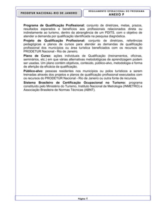 REGULAMENTO OPERACIONAL DO PROGRAMA

PRODETUR NACIONAL-RIO DE JANEIRO

ANEXO P

Programa de Qualificação Profissional: conjunto de diretrizes, metas, prazos,
resultados esperados e benefícios aos profissionais relacionados direta ou
indiretamente ao turismo, dentro da abrangência de um PDITS, com o objetivo de
atender a demanda por qualificação identificada na pesquisa diagnóstica.
Projeto de Qualificação Profissional: conjunto de diretrizes, referências
pedagógicas e planos de cursos para atender as demandas de qualificação
profissional dos municípios ou área turística beneficiados com os recursos do
PRODETUR Nacional - Rio de Janeiro.
Plano de Curso: ações individuais de Qualificação (treinamentos, oficinas,
seminários, etc.) em que várias alternativas metodológicas de aprendizagem podem
ser usadas. Um plano contém objetivos, conteúdo, público-alvo, metodologia e forma
de aferição da eficácia da qualificação.
Público-alvo: pessoas residentes nos municípios ou polos turísticos a serem
treinadas através dos projetos e planos de qualificação profissional executados com
os recursos do PRODETUR Nacional - Rio de Janeiro ou outra fonte de recursos.
Sistema Brasileiro de Certificação Ocupacional no Turismo: programa
constituído pelo Ministério do Turismo, Instituto Nacional de Metrologia (INMETRO) e
Associação Brasileira de Normas Técnicas (ABNT).

Página

4

 