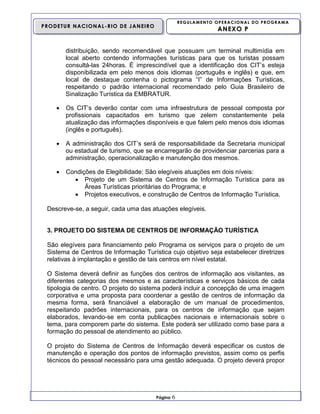 REGULAMENTO OPERACIONAL DO PROGRAMA

PRODETUR NACIONAL-RIO DE JANEIRO

ANEXO P

distribuição, sendo recomendável que possuam um terminal multimídia em
local aberto contendo informações turísticas para que os turistas possam
consultá-las 24horas. É imprescindível que a identificação dos CIT’s esteja
disponibilizada em pelo menos dois idiomas (português e inglês) e que, em
local de destaque contenha o pictograma “I” de Informações Turísticas,
respeitando o padrão internacional recomendado pelo Guia Brasileiro de
Sinalização Turística da EMBRATUR.


Os CIT’s deverão contar com uma infraestrutura de pessoal composta por
profissionais capacitados em turismo que zelem constantemente pela
atualização das informações disponíveis e que falem pelo menos dois idiomas
(inglês e português).



A administração dos CIT’s será de responsabilidade da Secretaria municipal
ou estadual de turismo, que se encarregarão de providenciar parcerias para a
administração, operacionalização e manutenção dos mesmos.



Condições de Elegibilidade: São elegíveis atuações em dois níveis:
 Projeto de um Sistema de Centros de Informação Turística para as
Áreas Turísticas prioritárias do Programa; e
 Projetos executivos, e construção de Centros de Informação Turística.

Descreve-se, a seguir, cada uma das atuações elegíveis.

3. PROJETO DO SISTEMA DE CENTROS DE INFORMAÇÃO TURÍSTICA
São elegíveis para financiamento pelo Programa os serviços para o projeto de um
Sistema de Centros de Informação Turística cujo objetivo seja estabelecer diretrizes
relativas à implantação e gestão de tais centros em nível estatal.
O Sistema deverá definir as funções dos centros de informação aos visitantes, as
diferentes categorias dos mesmos e as características e serviços básicos de cada
tipologia de centro. O projeto do sistema poderá incluir a concepção de uma imagem
corporativa e uma proposta para coordenar a gestão de centros de informação da
mesma forma, será financiável a elaboração de um manual de procedimentos,
respeitando padrões internacionais, para os centros de informação que sejam
elaborados, levando-se em conta publicações nacionais e internacionais sobre o
tema, para comporem parte do sistema. Este poderá ser utilizado como base para a
formação do pessoal de atendimento ao público.
O projeto do Sistema de Centros de Informação deverá especificar os custos de
manutenção e operação dos pontos de informação previstos, assim como os perfis
técnicos do pessoal necessário para uma gestão adequada. O projeto deverá propor

Página

6

 