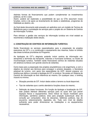REGULAMENTO OPERACIONAL DO PROGRAMA

PRODETUR NACIONAL-RIO DE JANEIRO

ANEXO P

distintas formas de financiamento que podem complementar os investimentos
públicos, se for o caso.
Assim, poderá ser explorada a possibilidade de que os CTIs assumam novas
funções, como o de apoio ao levantamento de dados e estatísticas, programas de
fidelidade ao destino, etc.
Ao final deste documento está anexado um apêndice com um modelo de Termos de
Referência para a contratação de serviços para o projeto de um Sistema de Centros
de Informação Turística.
Para otimizar a gestão dos serviços de informação turística em nível estatal se
recomenda a realização deste estudo.

4. CONSTRUÇÃO DE CENTROS DE INFORMAÇÃO TURÍSTICA
Serão financiáveis os serviços especializados para a preparação de projetos
executivos de CIT´s, e a construção e equipamento dos mesmos, todos no âmbito
das áreas turísticas prioritárias do Programa.
As tipologias de CIT´s elegíveis poderão incluir centros de informação em:
aeroportos e terminais de transporte, rodovias e municípios turísticos, ou locais de
movimentação turística. Também serão financiáveis centros de visitantes situados
em atrativos turísticos com grande volume de visitantes.
Como base para a preparação dos projetos arquitetônicos e de engenharia, e com o
objetivo de orientar aos técnicos para conseguir o produto desejado, a Secretaria
estadual de turismo, com apoio dos especialistas da UCP, deverá preparar um
briefing que defina o conceito e tipologia do CIT a construir. Se existe um Sistema de
Centros de Informação se fará referencia ao mesmo. Em qualquer caso, o briefing
incluirá no mínimo:


Situação prevista do CIT. Incluir dados sobre o terreno ou local disponível;



Tipo de visitantes que o centro atenderá e funções chave do mesmo;



Definição de áreas funcionais. Em função da tipologia e localização do CIT,
este poderá oferecer diferentes serviços para os quais tem que prever
espaços físicos e equipamentos. Deve indicar se requer mostrador para
informação, sanitários públicos, área para projeção audiovisual, área de
consulta por computador, área de descanso, telefones públicos, loja de
souvenirs, estacionamento, depósitos, etc. Tudo com nível de detalhe
suficiente para poder dimensionar as instalações e os equipamentos
necessários;

Página

7

 