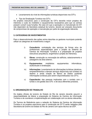 REGULAMENTO OPERACIONAL DO PROGRAMA

PRODETUR NACIONAL-RIO DE JANEIRO



ANEXO P

Levantamento do nível de informações turísticas disponíveis nos CIT’s;

 Tipo de Sinalização Turística nos CIT’s.
Os projetos executivos para a construção de CIT’s deverão incluir projetos de
interiores e custo do mobiliário e equipamentos necessários para que os centros
possam cumprir suas funções. No caso em que a operação e a manutenção do CIT
não dependam da Secretaria estadual de turismo, deverá ser anexado documento
de compromisso de operação e manutenção por parte da organização relevante.

5. CATEGORIAS DE INVESTIMENTOS
Para o desenvolvimento das ações acima descritas os gestores municipais poderão
utilizar as categorias de investimento a seguir:
i)

Consultoria: contratação dos serviços de firmas e/ou de
profissionais especializados para o projeto do Sistema de
Centros de Informação Turística e a preparação de projetos
executivos (arquitetura, engenharia e projeto de interiores);

ii)

Obras: construção ou renovação de edifícios, estacionamento e
paisagismo da área exterior;

iii)

Equipamentos:
mobiliários
audiovisuais e sinalização;

iv)

Informações: Levantamento de informações turísticas (atrativos,
empreendimentos e demais serviços disponíveis aos turistas) no
destino e ainda criação de Banco de Dados contendo
informações turísticas para serem disponibilizadas nos CIT’s;

v)

Capacitacão: das pessoas implicadas com o contato com o
turista o una gestão dos CITs e de seus diferentes produtos.

equipamentos

informáticos,

6. ORGANIZAÇÃO DO TRABALHO
Os órgãos oficiais de turismo do Estado do Rio de Janeiro deverão assumir a
responsabilidade de liderar a preparação do Sistema de Centros de Informação
Turística e de coordenar a implementação em colaboração com os atores relevantes.
Os Termos de Referência para a redação do Sistema de Centros de Informação
Turística e os projetos executivos para a construção de CIT´S serão redigidos pela
Secretaria de turismo do Estado do Rio de Janeiro com apoio técnico da UCP.

Página

8

 