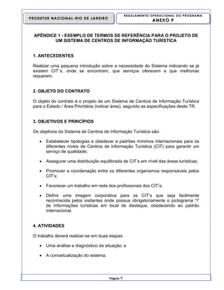 REGULAMENTO OPERACIONAL DO PROGRAMA

PRODETUR NACIONAL-RIO DE JANEIRO

ANEXO P

APÊNDICE 1 - EXEMPLO DE TERMOS DE REFERÊNCIA PARA O PROJETO DE
UM SISTEMA DE CENTROS DE INFORMAÇÃO TURÍSTICA

1. ANTECEDENTES
Realizar uma pequena introdução sobre a necessidade do Sistema indicando se já
existem CIT´s, onde se encontram, que serviços oferecem e que melhorias
requerem.

2. OBJETO DO CONTRATO
O objeto do contrato é o projeto de um Sistema de Centros de Informação Turística
para o Estado / Área Prioritária (indicar área), segundo as especificações deste TR.

3. OBJETIVOS E PRINCÍPIOS
Os objetivos do Sistema de Centros de Informação Turística são:


Estabelecer tipologias e obedecer a padrões mínimos internacionais para os
diferentes níveis de Centros de Informação Turística (CIT) para garantir um
serviço de qualidade;



Assegurar uma distribuição equilibrada de CIT’s em nível das áreas turísticas;



Promover a coordenação entre os diferentes organismos responsáveis pelos
CIT’s;



Favorecer um trabalho em rede dos profissionais dos CIT’s;



Definir uma imagem corporativa para os CIT’s que seja facilmente
reconhecida pelos visitantes onde possua obrigatoriamente o pictograma “I”
de Informações turísticas em local de destaque, obedecendo ao padrão
internacional.

4. ATIVIDADES
O trabalho deverá realizar-se em duas etapas:


Uma análise e diagnóstico da situação; e



A conceitualização do sistema.

Página

9

 