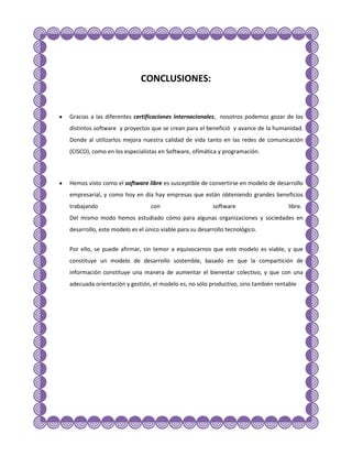 CONCLUSIONES:


Gracias a las diferentes certificaciones internacionales, nosotros podemos gozar de los
distintos software y proyectos que se crean para el benefició y avance de la humanidad.
Donde al utilizarlos mejora nuestra calidad de vida tanto en las redes de comunicación
(CISCO), como en los especialistas en Software, ofimática y programación.



Hemos visto como el software libre es susceptible de convertirse en modelo de desarrollo
empresarial, y como hoy en día hay empresas que están obteniendo grandes beneficios
trabajando                      con                     software                    libre.
Del mismo modo hemos estudiado cómo para algunas organizaciones y sociedades en
desarrollo, este modelo es el único viable para su desarrollo tecnológico.


Por ello, se puede afirmar, sin temor a equivocarnos que este modelo es viable, y que
constituye un modelo de desarrollo sostenible, basado en que la compartición de
información constituye una manera de aumentar el bienestar colectivo, y que con una
adecuada orientación y gestión, el modelo es, no sólo productivo, sino también rentable
 