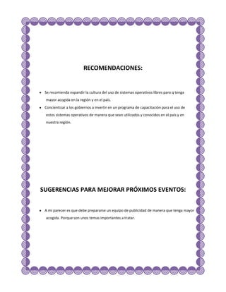 RECOMENDACIONES:


 Se recomienda expandir la cultura del uso de sistemas operativos libres para q tenga
 mayor acogida en la región y en el país.
 Concientizar a los gobiernos a invertir en un programa de capacitación para el uso de
 estos sistemas operativos de manera que sean utilizados y conocidos en el país y en
 nuestra región.




SUGERENCIAS PARA MEJORAR PRÓXIMOS EVENTOS:


 A mi parecer es que debe prepararse un equipo de publicidad de manera que tenga mayor
 acogida. Porque son unos temas importantes a tratar.
 