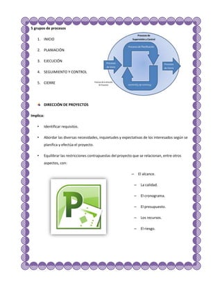 5 grupos de procesos

   1. INICIO

   2. PLANIACIÓN

   3. EJECUCIÓN

   4. SEGUIMIENTO Y CONTROL

   5. CIERRE




       DIRECCIÓN DE PROYECTOS

Implica:

   •   Identificar requisitos.

   •   Abordar las diversas necesidades, inquietudes y expectativas de los interesados según se
       planifica y efectúa el proyecto.

   •   Equilibrar las restricciones contrapuestas del proyecto que se relacionan, entre otros
       aspectos, con:

                                                             –       El alcance.

                                                                 –    La calidad.

                                                                 –    El cronograma.

                                                                 –    El presupuesto.

                                                                 –    Los recursos.

                                                                 –    El riesgo.
 