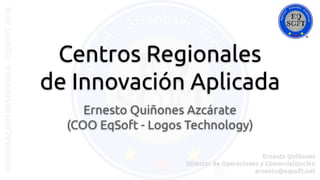 Centros Regionales
de Innovación Aplicada
Ernesto Quiñones Azcárate
(COO EqSoft - Logos Technology)
 