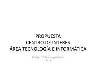 PROPUESTA
CENTRO DE INTERES
ÁREA TECNOLOGÍA E INFORMÁTICA
Colegio IED Luis Vargas Tejada
2018
 