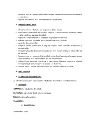 -

Respetar, valorar y potenciar el diálogo corporal como medio para conocer el espacio
y a los otros.
Implicar a las familias en la puesta en práctica del proyecto.
OBJETIVOS ESPECIFICOS
Liberar tensiones y disfrutar con la ejecución de las danzas.
Favorecer la construcción del esquema corporal. El descubrimiento del propio cuerpo
y la formación de la propia identidad.
Expresarse libremente con su cuerpo sin prejuicios ni inhibiciones.
Conocer, descubrir y respetar distintas manifestaciones culturales
Aprender danzas sencillas
Respetar, valorar y enriquecer el lenguaje corporal, como un medio de expresión y
comunicación.
Descubrir y respetar diversas maneras de ser, vivir, pensar, sentir y de actuar a través
de la danza.
Respetar, valorar y potenciar la diversidad, partiendo de la propia cultura y de las que
estén presentes en la comunidad en que nos encontramos.
Utilizar los recursos que nos ofrece la danza como forma de mejorar la relación
interpersonal, la comunicación y el respeto a la diversidad.
Ampliar nuestra cultura, emocional, musical y rítmica a través de la danza.
METODOLOGIA
CALENDARIO DE ACTIVIDADES

Las actividades se llevaran a cabo con los estudiantes del ciclo 1 de acuerdo al horario.
RECURSOS
HUMANOS: los estudiantes del ciclo 1.
MATERIALES: reproductor de cd, cds, memoria usb.
TECNICOS: cámara fotográfica.
FINANCIEROS:
BIBLIOGRAFIA

Dalila Montoya Vasco

 