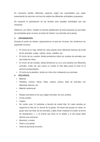 Es necesario facilitar diferentes espacios según las necesidades que vayan
presentando los alumnos a la hora de realizar las diferentes actividades propuestas.
Se requerirá la participación de las familias para aquellas actividades que sea
necesario.
Debemos, por último, resaltar el carácter globalizador de está propuesta ya que todas
las actividades giran en torno al centro de interés: Los animales de la granja.
3. ORGANIZACIÓN.
Durante el centro de interés, organizaremos el aula por rincones. Así, tendremos los
siguientes rincones:
 El rincón de la ropa: dónde los niños podrán tocar diferentes texturas de la piel
de los animales: ovejas, cabras, vacas, caballos, etc.
 El rincón de los cuentos: dónde pondremos todos los cuentos de animales que
han traído los niños.
 El rincón de los sonidos: dónde tendremos un cd y una cartulina con diferentes
animales. Cada vez que suena un sonido el niño debe poner el imán en el
animal correspondiente.
 El rincón de la plastilina: donde los niños irán moldeando sus animales.
4. RECURSOS.
 Material:
 Plastilina, imanes, barniz, folios, colores, pintura, telas de animales con
diferentes texturas, etc.
 Material audiovisual:

 Dibujos animados en los que salgan animales: los tres cerditos.
 Cd de sonidos.
 Juegos:
 Se cortan unas 10 cartulinas a tamaño de medio folio. En cada cartulina se
engancha la foto de un animal de la granja. Se hacen dos grupos en clase: un
grupo tiene las fotos de los animales y debe imitar mediante el sonido, la forma
de desplazarse, (…), el animal que tiene en la tarjeta y el otro grupo debe
adivinar que animal es.
 Itinerarios y visitas:
 Visita a una granja.
 Visita de personas al centro:
 