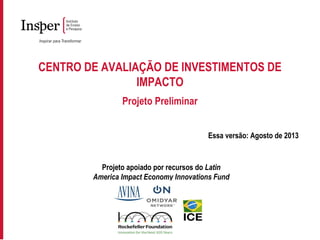 CENTRO DE AVALIAÇÃO DE INVESTIMENTOS DE
IMPACTO
Projeto Preliminar
Essa versão: Agosto de 2013
Projeto apoiado por recursos do Latin
America Impact Economy Innovations Fund
 