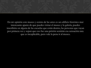 En mi opinión este museo y centro de las artes es un edificio histórico mui interesante aparte de que puedes visitar el museo y la galería, puedes inscribirte en alguna de las escuelas que están dentro, las personas que vayan por primera vez y sepan que eso fue una prisión sentirán esa sensación rara que es inexplicable, pero vale la pena ir al museo.